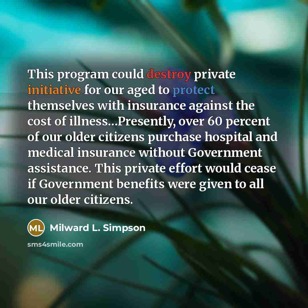 “This program could destroy private initiative for our aged to protect themselves with insurance against the cost of illness…Presently, over 60 percent of our older citizens purchase hospital and medical insurance without Government assistance. This private effort would cease if Government benefits…” quote by Milward L. Simpson