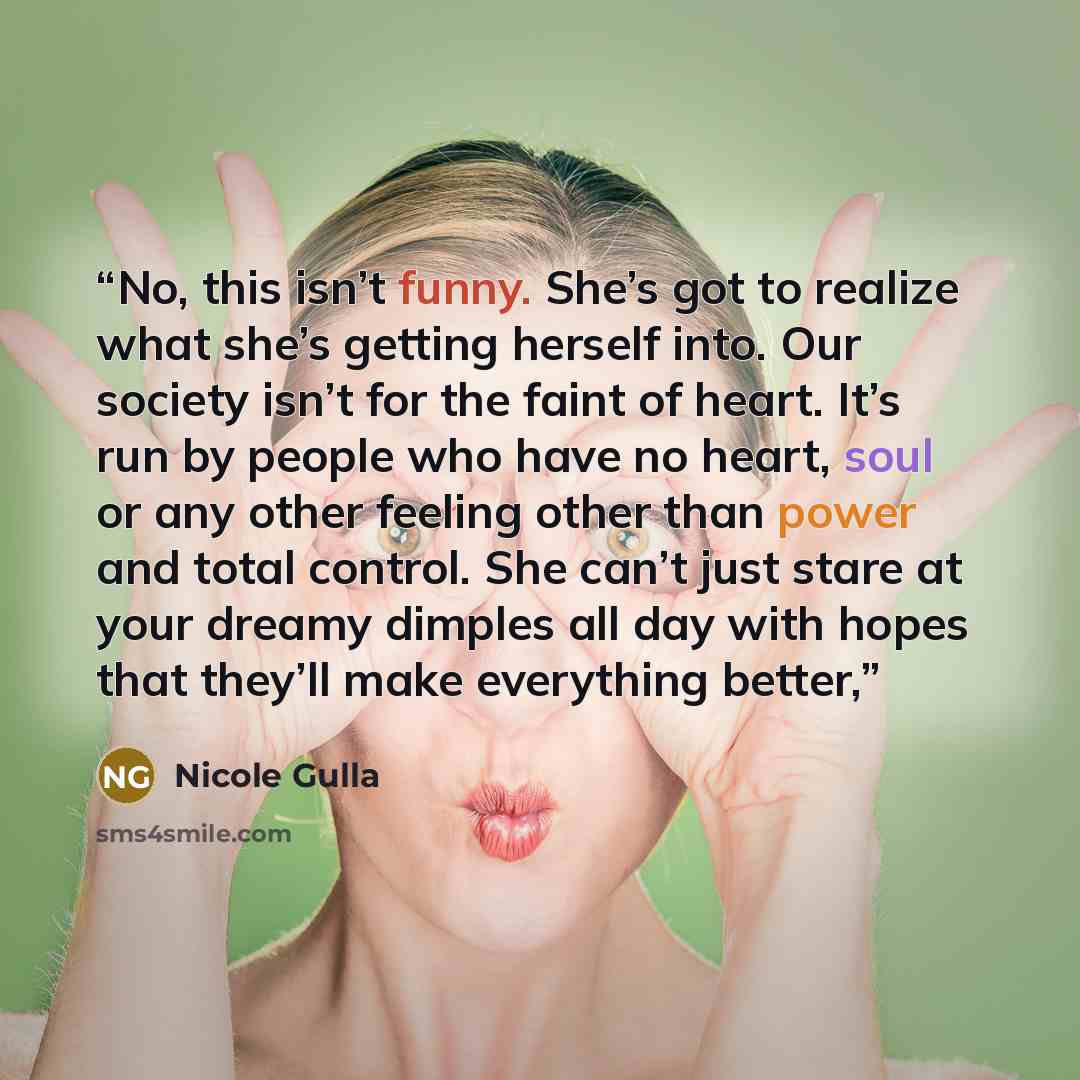 “No, this isn’t funny. She’s got to realize what she’s getting herself into. Our society isn’t for the faint of heart. It’s run by people who have no heart, soul or any other feeling other than power and total control. She can’t just stare at your dreamy dimples all day with hopes that they’ll make…” quote by Nicole Gulla
