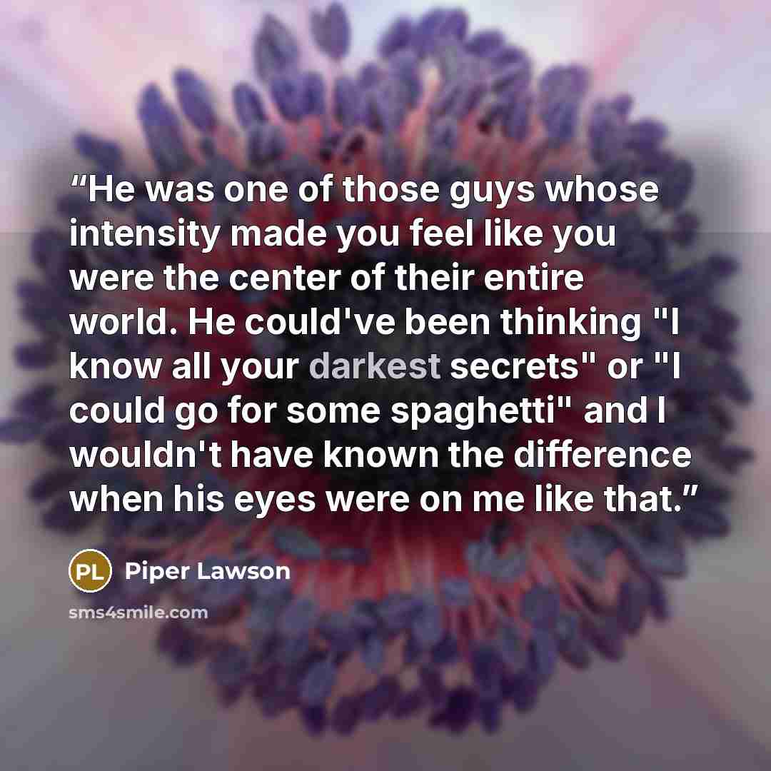 “He was one of those guys whose intensity made you feel like you were the center of their entire world. He could've been thinking "I know all your darkest secrets" or "I could go for some spaghetti" and I wouldn't have known the difference when his eyes were on me like that.” quote by Piper Lawson