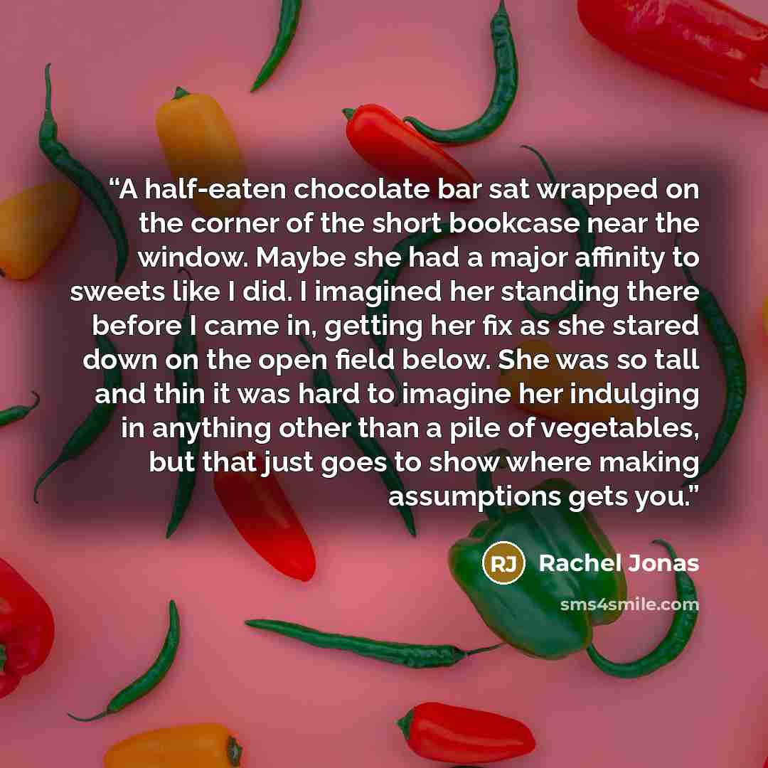 “A half-eaten chocolate bar sat wrapped on the corner of the short bookcase near the window. Maybe she had a major affinity to sweets like I did. I imagined her standing there before I came in, getting her fix as she stared down on the open field below. She was so tall and thin it was hard to…” quote by Rachel Jonas