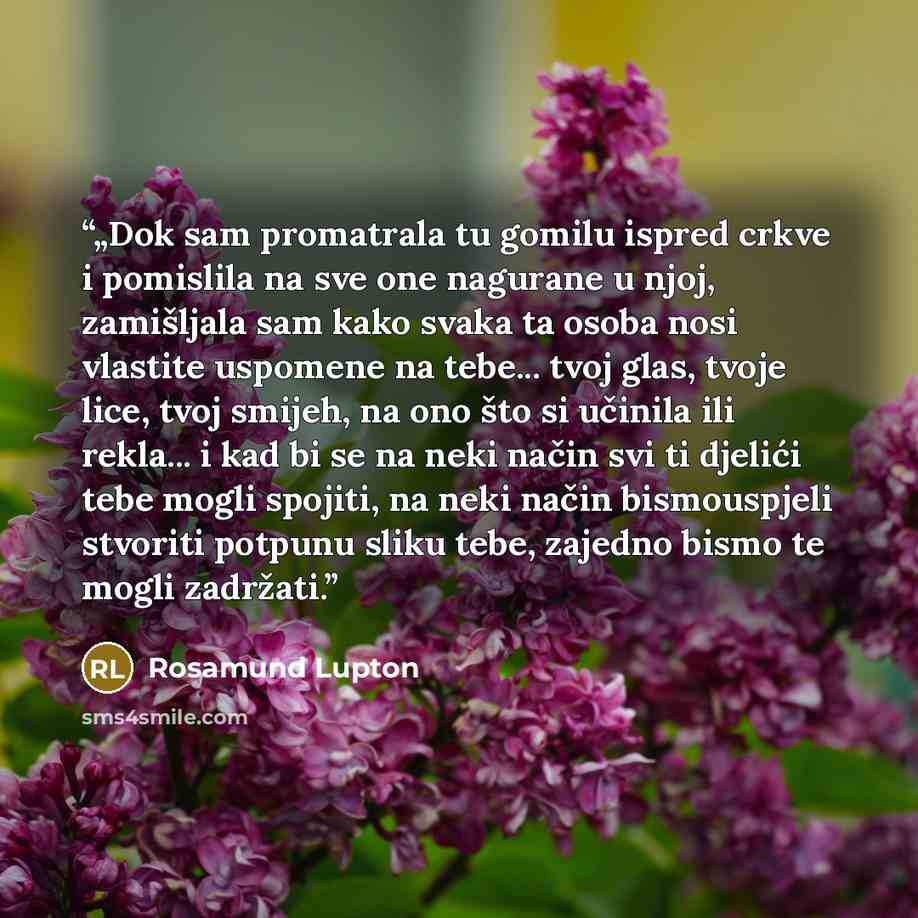 “„Dok sam promatrala tu gomilu ispred crkve i pomislila na sve one nagurane u njoj, zamišljala sam kako svaka ta osoba nosi vlastite uspomene na tebe... tvoj glas, tvoje lice, tvoj smijeh, na ono što si učinila ili rekla... i kad bi se na neki način svi ti djelići tebe mogli spojiti, na neki način…” quote by Rosamund Lupton