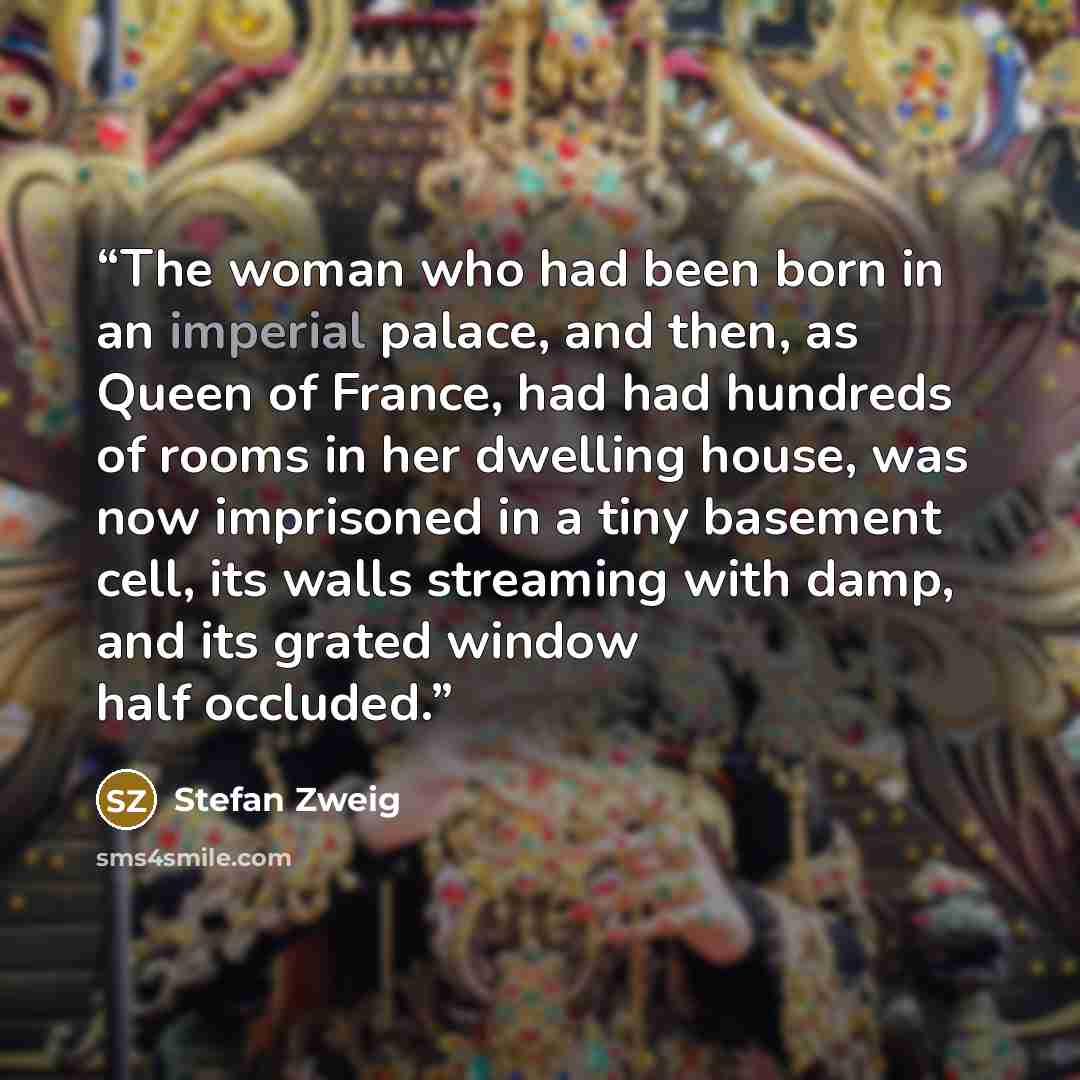 “The woman who had been born in an imperial palace, and then, as Queen of France, had had hundreds of rooms in her dwelling house, was now imprisoned in a tiny basement cell, its walls streaming with damp, and its grated window half occluded.” quote by Stefan Zweig