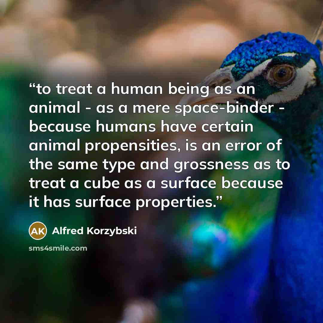 “to treat a human being as an animal - as a mere space-binder - because humans have certain animal propensities, is an error of the same type and grossness as to treat a cube as a surface because it has surface properties.” quote by Alfred Korzybski
