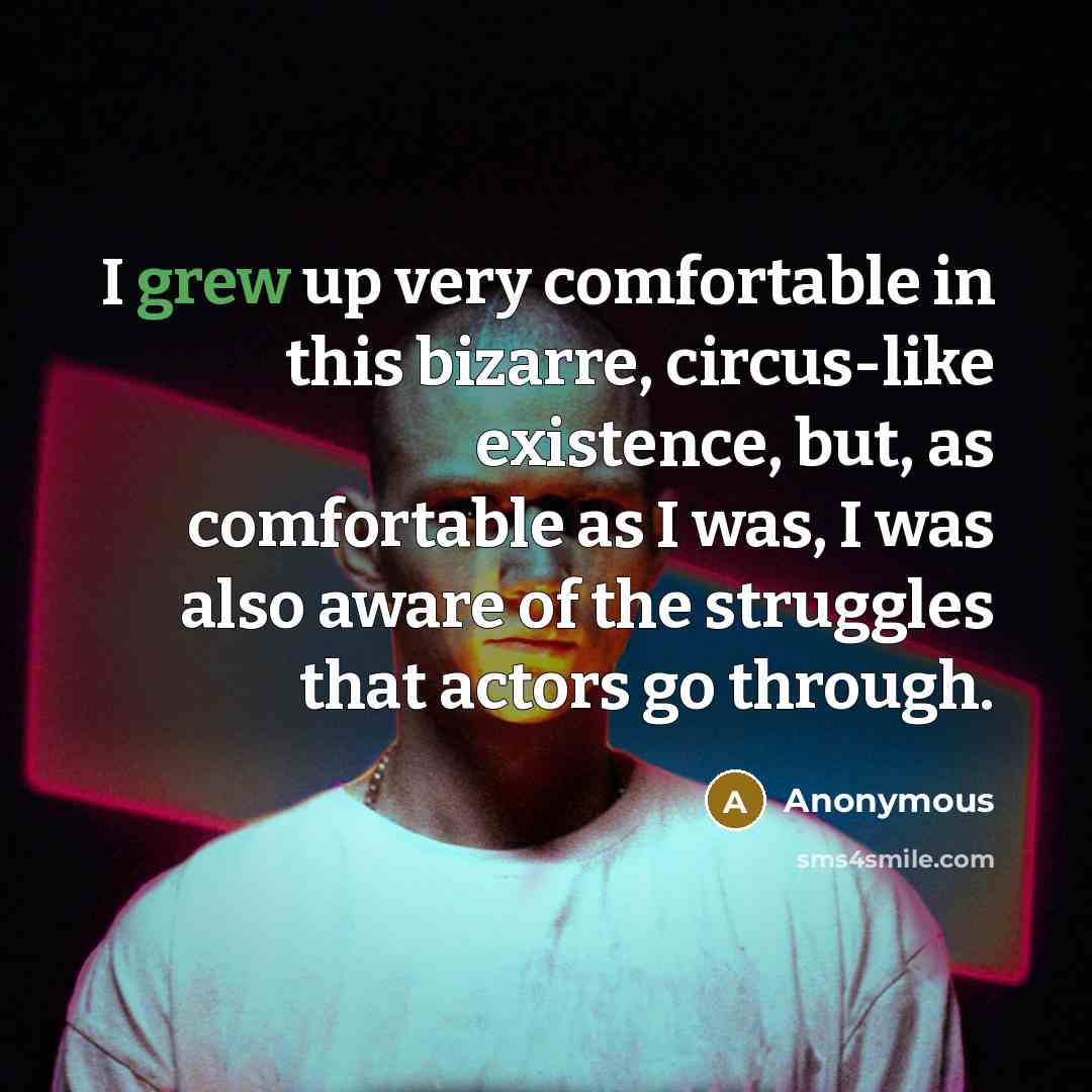 “I grew up very comfortable in this bizarre, circus-like existence, but, as comfortable as I was, I was also aware of the struggles that actors go through.” quote by Anonymous