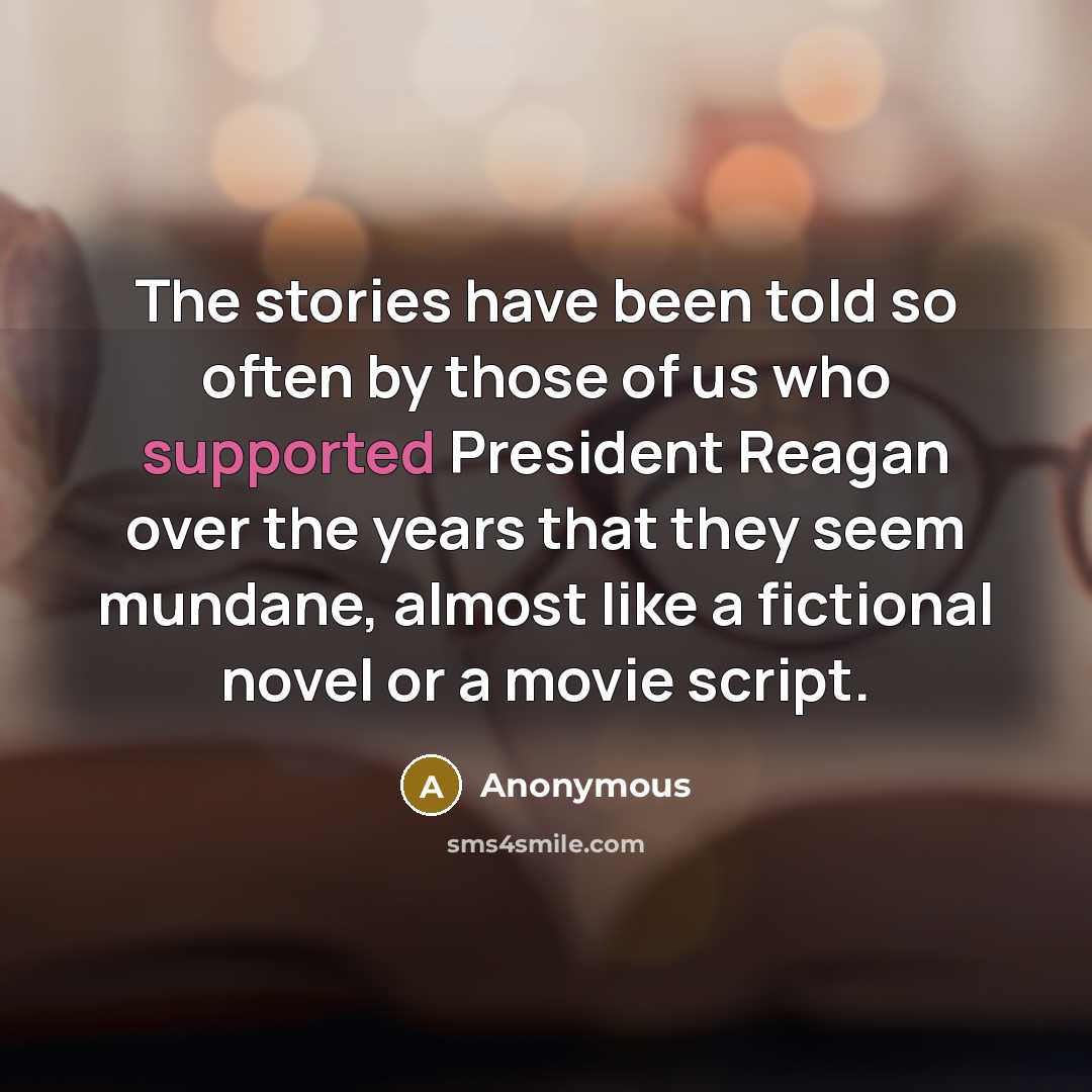 “The stories have been told so often by those of us who supported President Reagan over the years that they seem mundane, almost like a fictional novel or a movie script.” quote by Anonymous