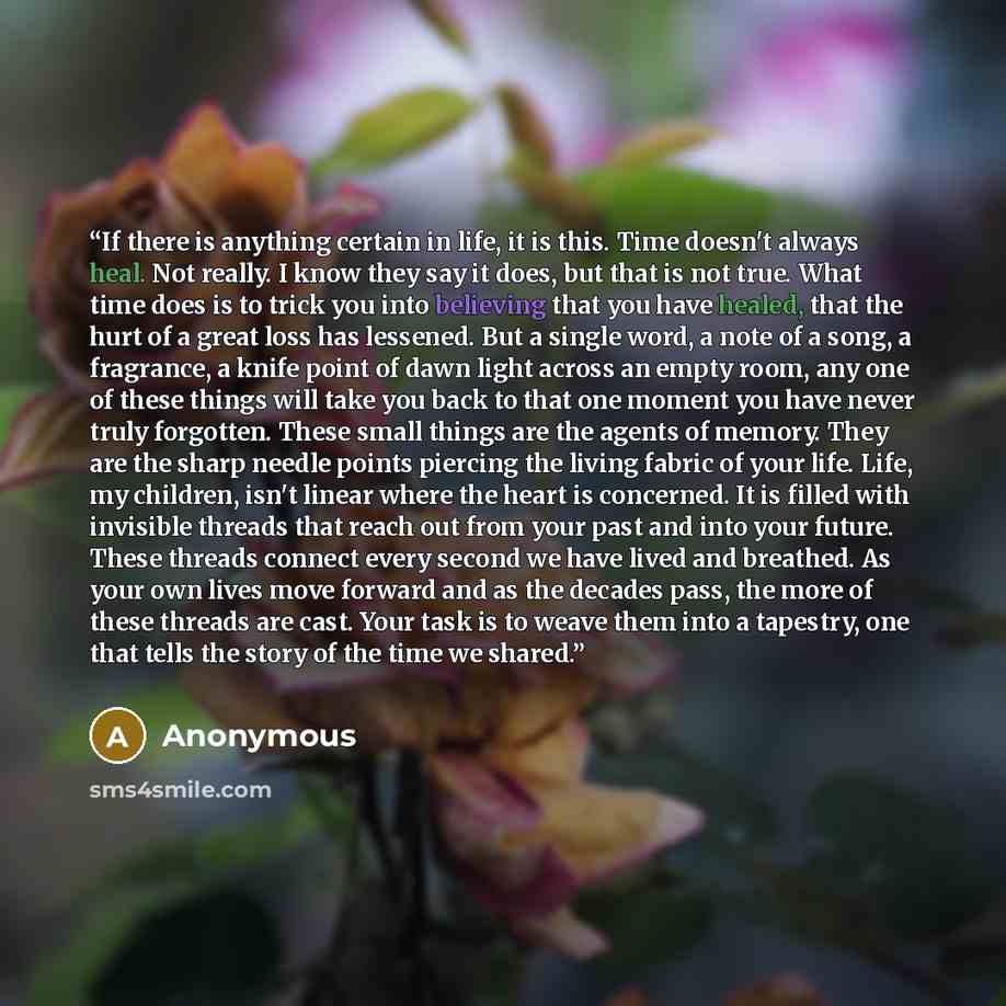 “If there is anything certain in life, it is this. Time doesn't always heal. Not really. I know they say it does, but that is not true. What time does is to trick you into believing that you have healed, that the hurt of a great loss has lessened. But a single word, a note of a song, a fragrance, a…” quote by Anonymous