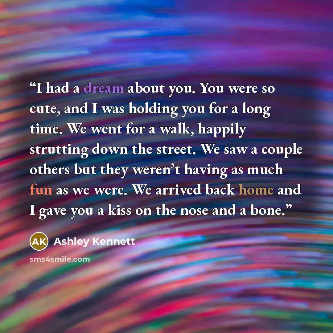 “I had a dream about you. You were so cute, and I was holding you for a long time. We went for a walk, happily strutting down the street. We saw a couple others but they weren’t having as much fun as we were. We arrived back home and I gave you a kiss on the nose and a bone.” quote by Ashley Kennett