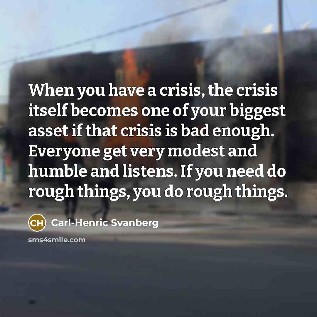 “When you have a crisis, the crisis itself becomes one of your biggest asset if that crisis is bad enough. Everyone get very modest and humble and listens. If you need do rough things, you do rough things.” quote by Carl-Henric Svanberg