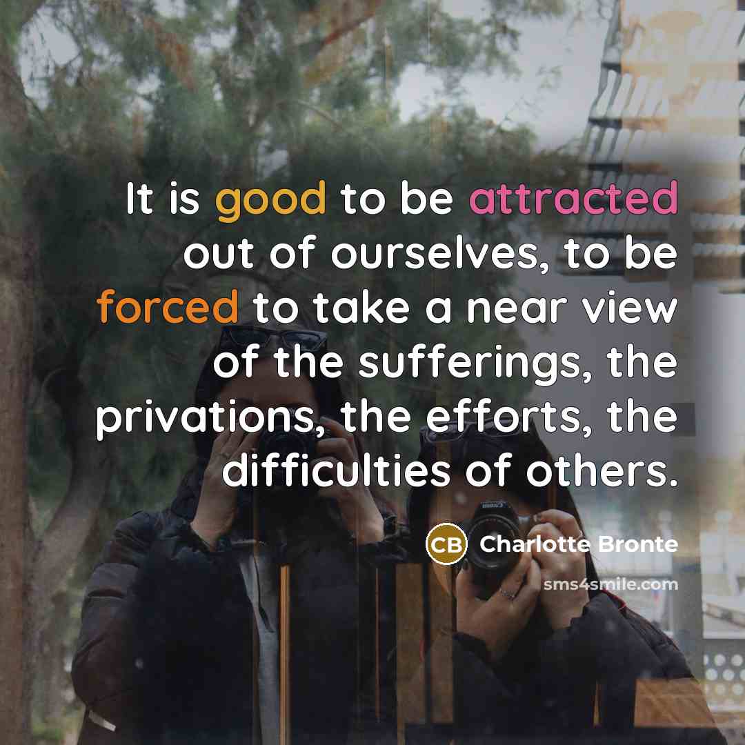 “It is good to be attracted out of ourselves, to be forced to take a near view of the sufferings, the privations, the efforts, the difficulties of others.” quote by Charlotte Bronte