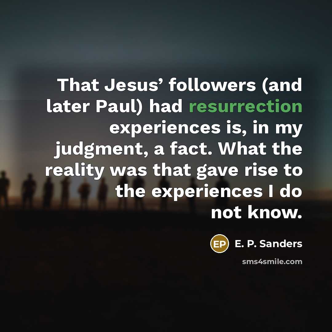 “That Jesus’ followers (and later Paul) had resurrection experiences is, in my judgment, a fact. What the reality was that gave rise to the experiences I do not know.” quote by E. P. Sanders