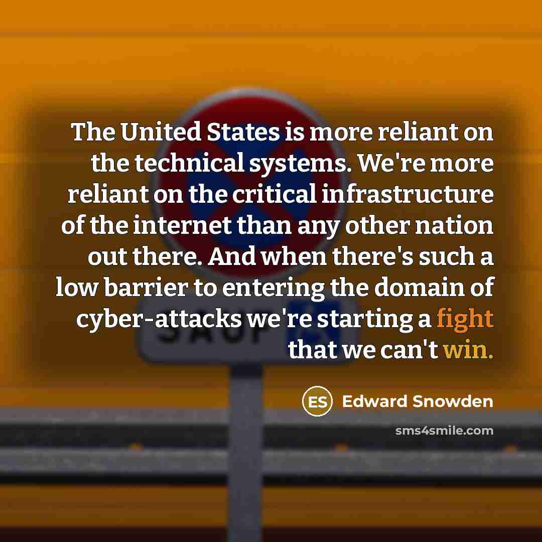 “The United States is more reliant on the technical systems. We're more reliant on the critical infrastructure of the internet than any other nation out there. And when there's such a low barrier to entering the domain of cyber-attacks we're starting a fight that we can't win.” quote by Edward Snowden