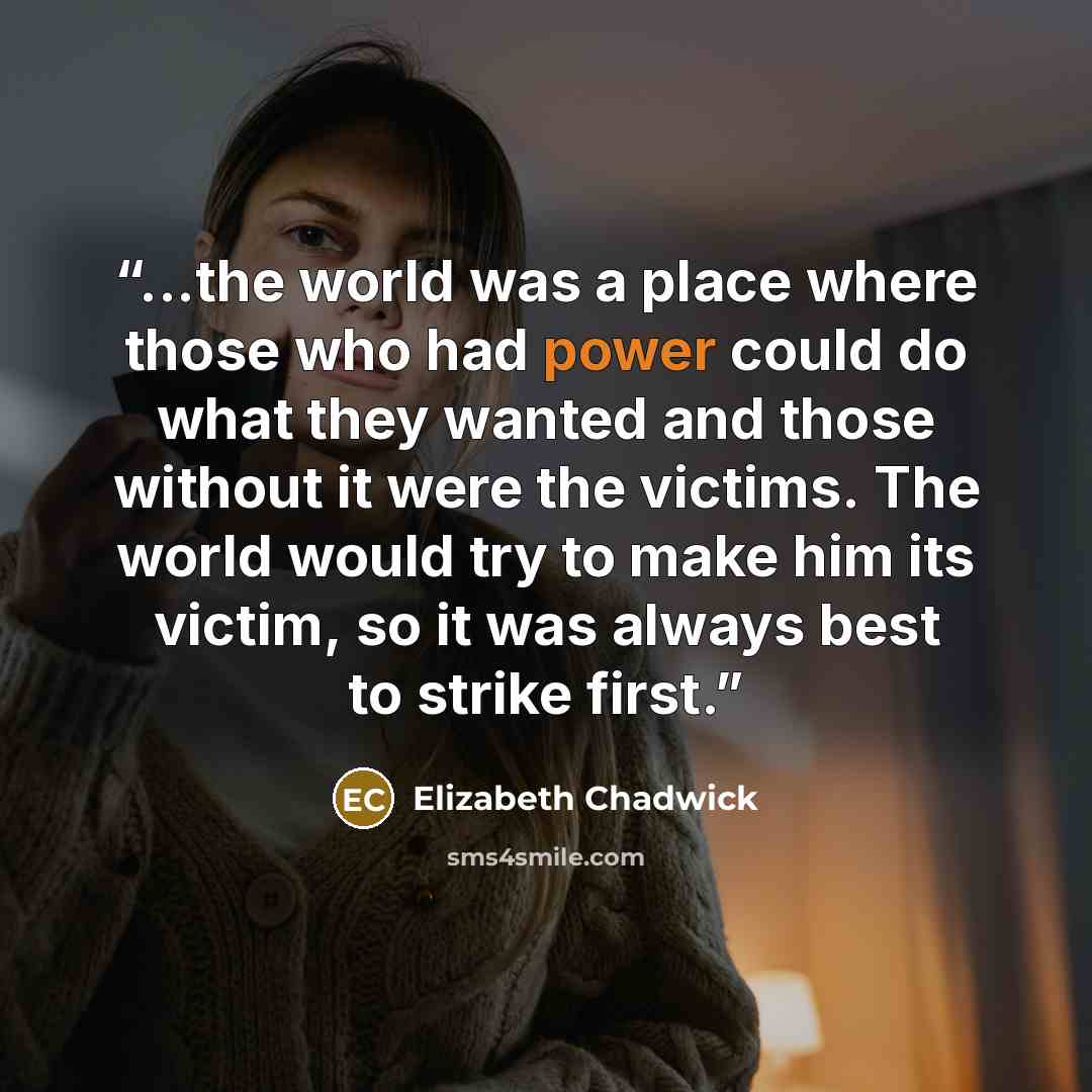 “...the world was a place where those who had power could do what they wanted and those without it were the victims. The world would try to make him its victim, so it was always best to strike first.” quote by Elizabeth Chadwick