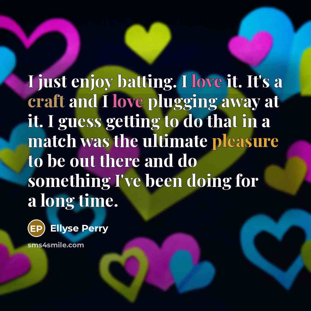 “I just enjoy batting. I love it. It's a craft and I love plugging away at it. I guess getting to do that in a match was the ultimate pleasure to be out there and do something I've been doing for a long time.” quote by Ellyse Perry