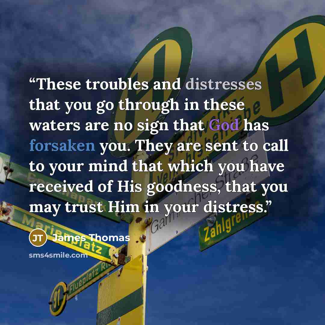 “These troubles and distresses that you go through in these waters are no sign that God has forsaken you. They are sent to call to your mind that which you have received of His goodness, that you may trust Him in your distress.” quote by James Thomas