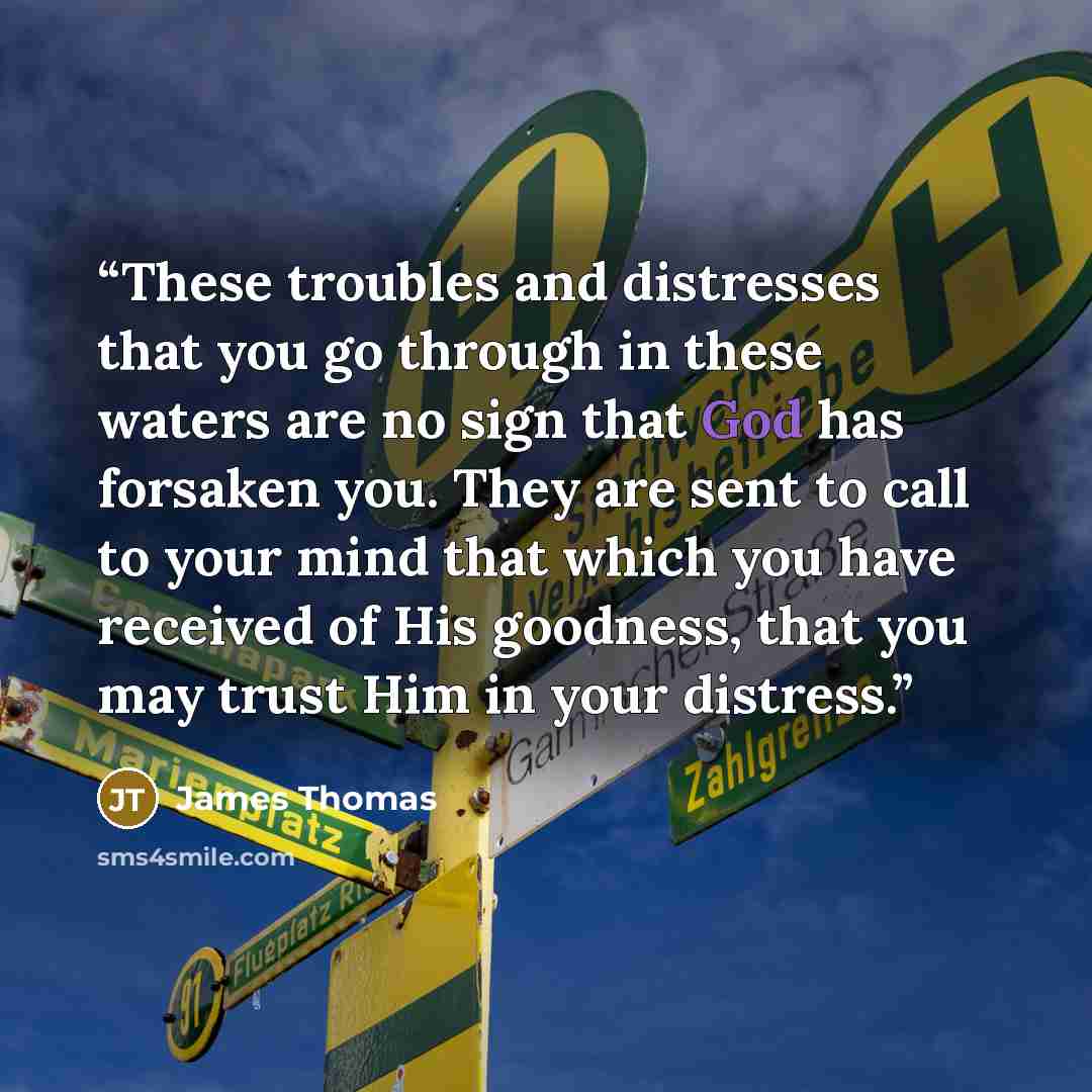 “These troubles and distresses that you go through in these waters are no sign that God has forsaken you. They are sent to call to your mind that which you have received of His goodness, that you may trust Him in your distress.” quote by James Thomas