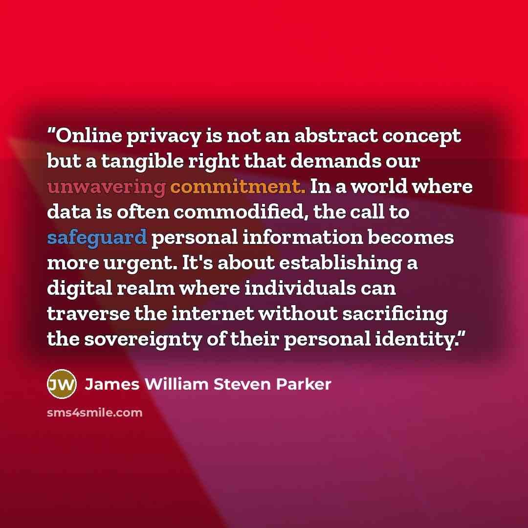 “Online privacy is not an abstract concept but a tangible right that demands our unwavering commitment. In a world where data is often commodified, the call to safeguard personal information becomes more urgent. It's about establishing a digital realm where individuals can traverse the internet…” quote by James William Steven Parker