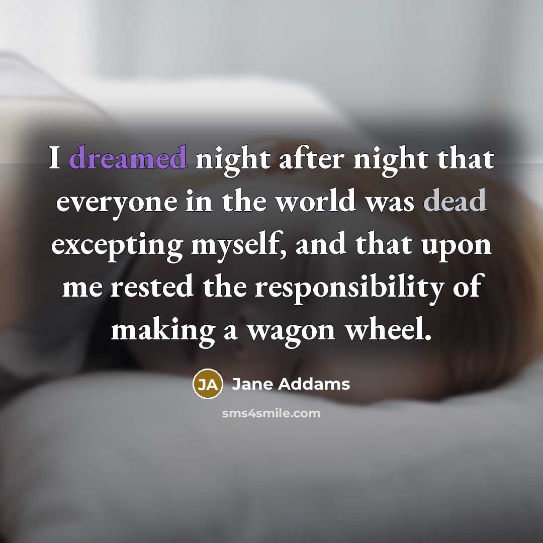 “I dreamed night after night that everyone in the world was dead excepting myself, and that upon me rested the responsibility of making a wagon wheel.” quote by Jane Addams