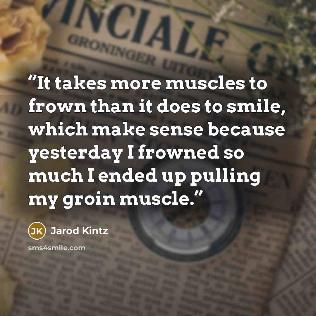 “It takes more muscles to frown than it does to smile, which make sense because yesterday I frowned so much I ended up pulling my groin muscle.” quote by Jarod Kintz