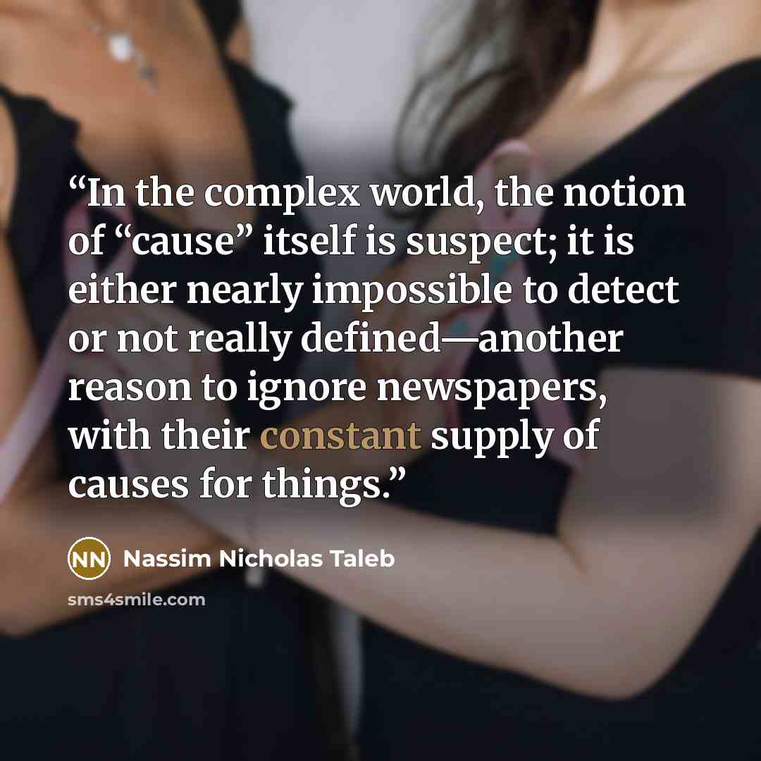 “In the complex world, the notion of “cause” itself is suspect; it is either nearly impossible to detect or not really defined—another reason to ignore newspapers, with their constant supply of causes for things.” quote by Nassim Nicholas Taleb