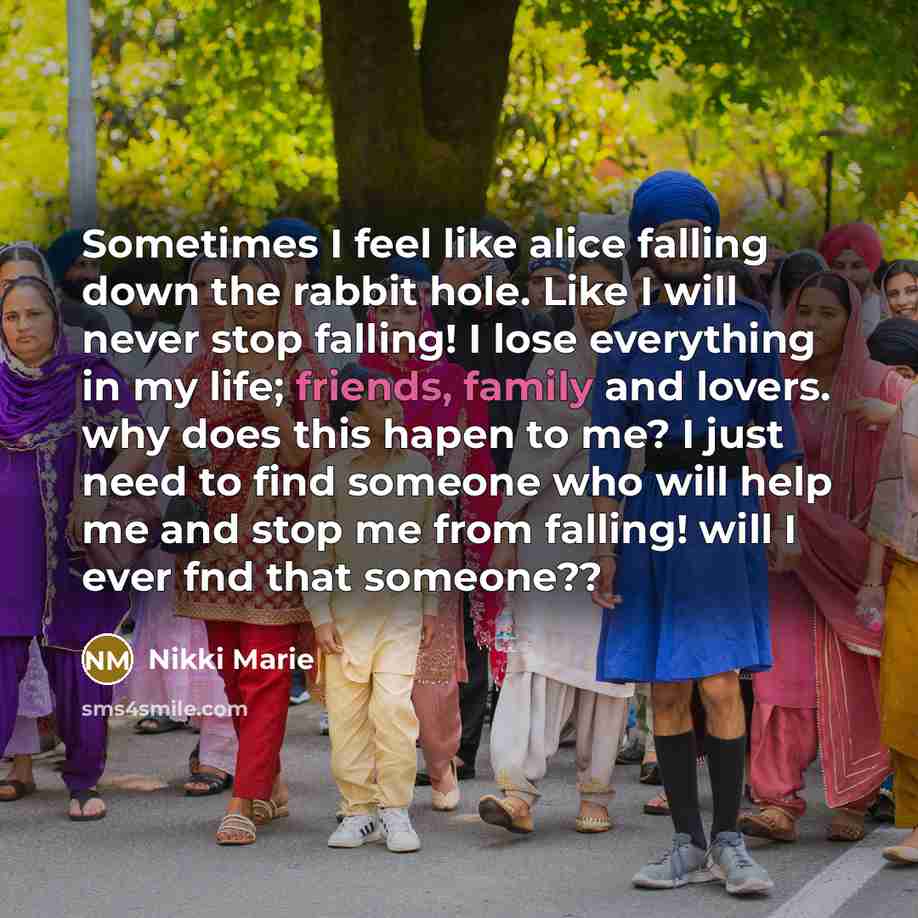 “Sometimes I feel like alice falling down the rabbit hole. Like I will never stop falling! I lose everything in my life; friends, family and lovers. why does this hapen to me? I just need to find someone who will help me and stop me from falling! will I ever fnd that someone??” quote by Nikki Marie