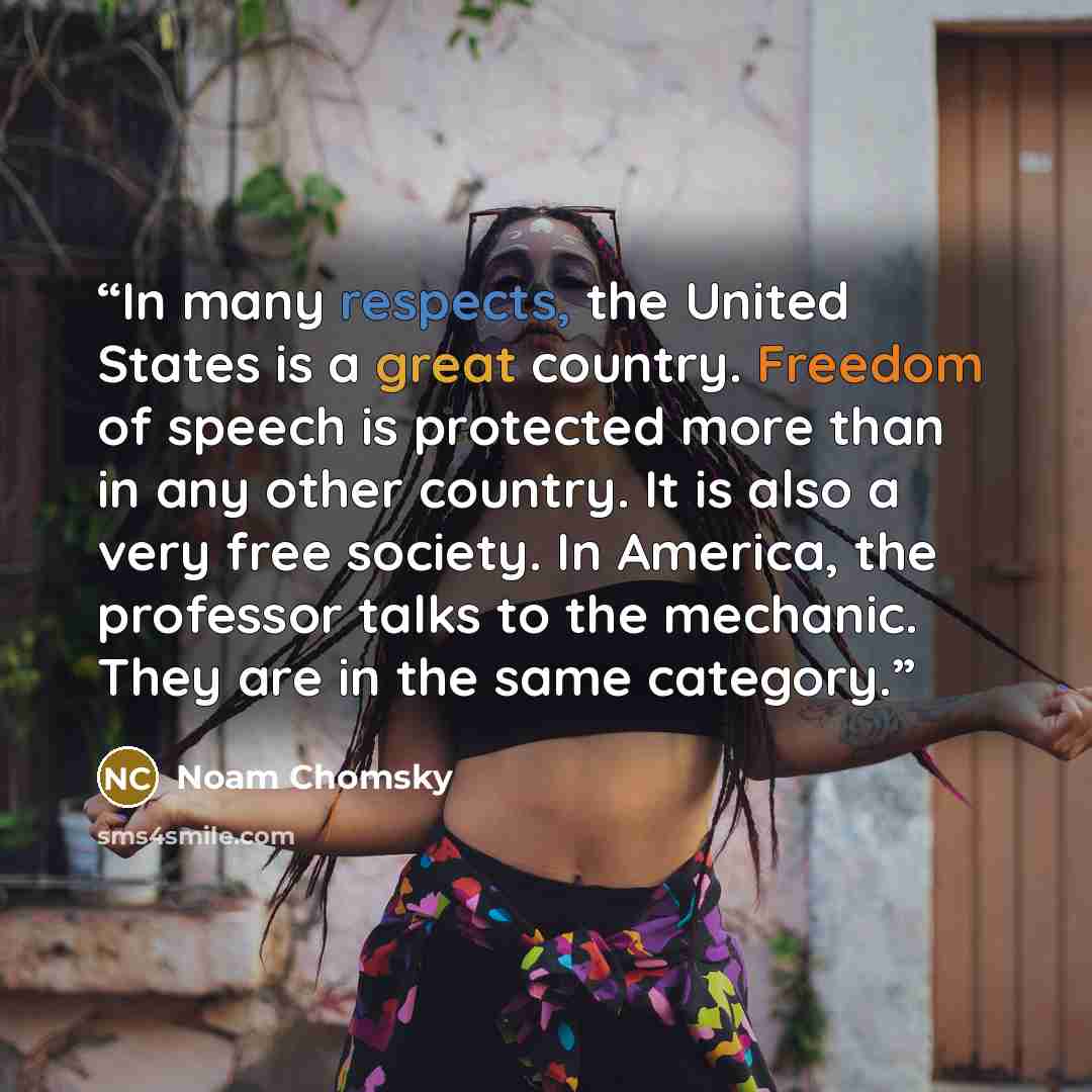 “In many respects, the United States is a great country. Freedom of speech is protected more than in any other country. It is also a very free society. In America, the professor talks to the mechanic. They are in the same category.” quote by Noam Chomsky