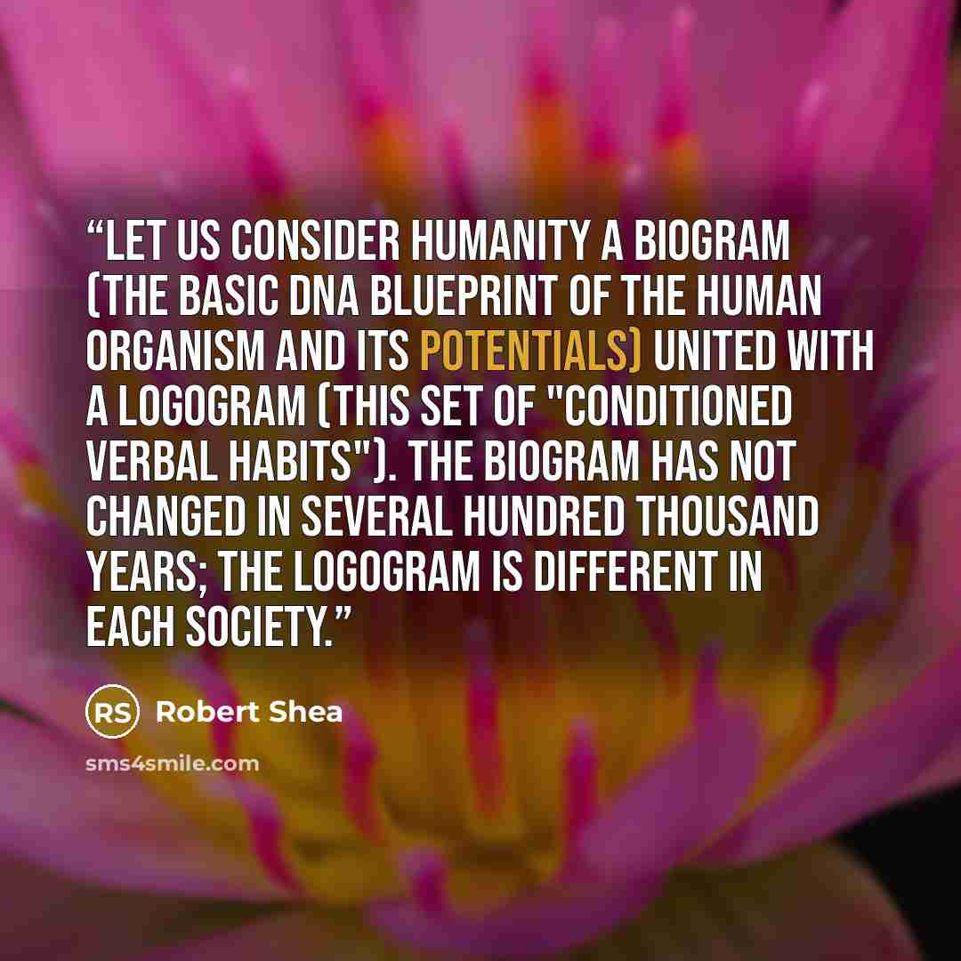“Let us consider humanity a biogram (the basic DNA blueprint of the human organism and its potentials) united with a logogram (this set of "conditioned verbal habits"). The biogram has not changed in several hundred thousand years; the logogram is different in each society.” quote by Robert Shea