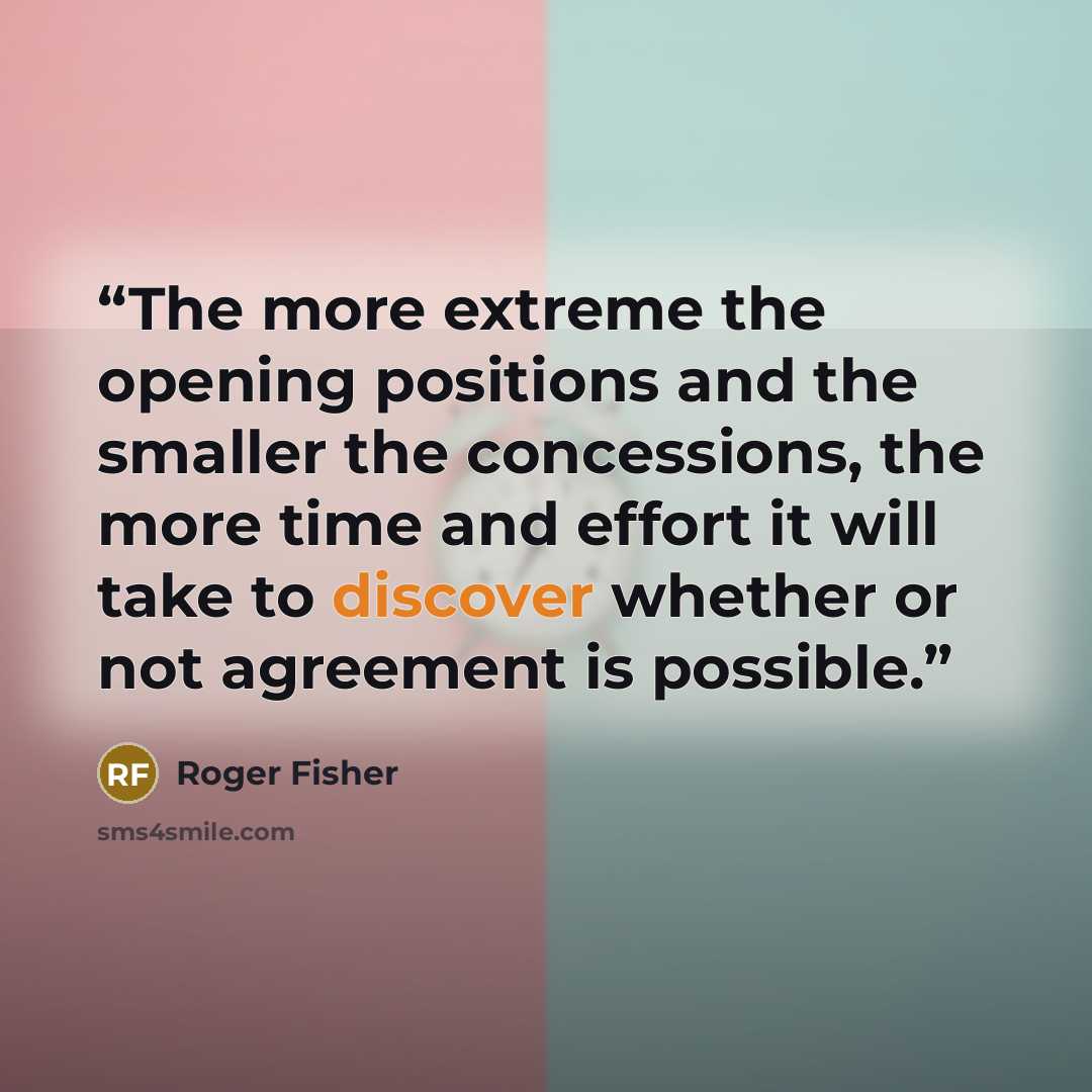 “The more extreme the opening positions and the smaller the concessions, the more time and effort it will take to discover whether or not agreement is possible.” quote by Roger Fisher