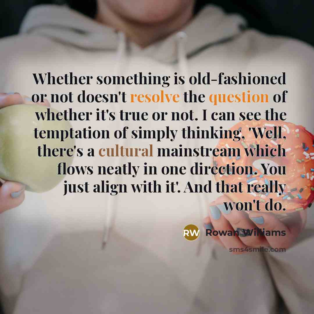 “Whether something is old-fashioned or not doesn't resolve the question of whether it's true or not. I can see the temptation of simply thinking, 'Well, there's a cultural mainstream which flows neatly in one direction. You just align with it'. And that really won't do.” quote by Rowan Williams