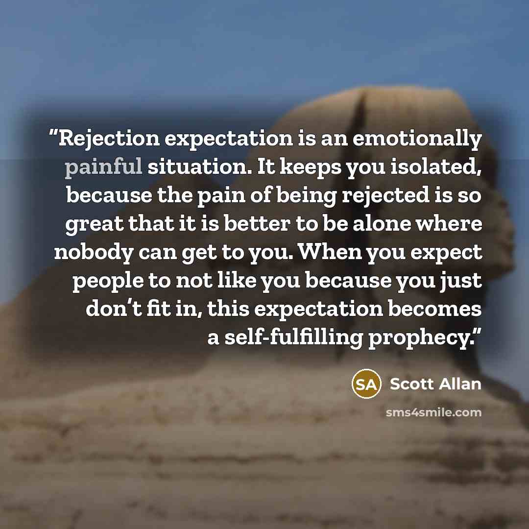 “Rejection expectation is an emotionally painful situation. It keeps you isolated, because the pain of being rejected is so great that it is better to be alone where nobody can get to you. When you expect people to not like you because you just don’t fit in, this expectation becomes a…” quote by Scott Allan
