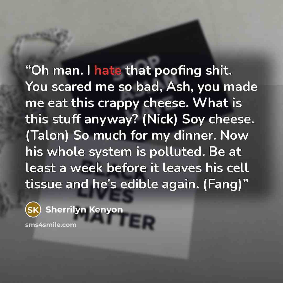 “Oh man. I hate that poofing shit. You scared me so bad, Ash, you made me eat this crappy cheese. What is this stuff anyway? (Nick) Soy cheese. (Talon) So much for my dinner. Now his whole system is polluted. Be at least a week before it leaves his cell tissue and he’s edible again. (Fang)” quote by Sherrilyn Kenyon