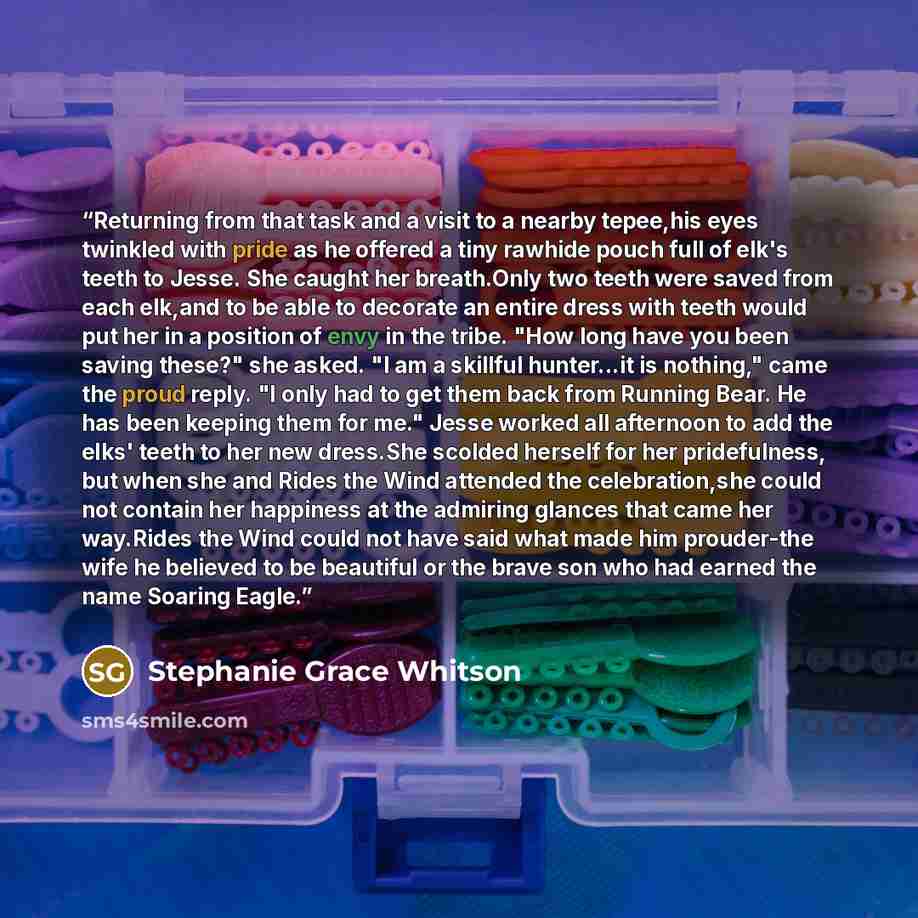 “Returning from that task and a visit to a nearby tepee,his eyes twinkled with pride as he offered a tiny rawhide pouch full of elk's teeth to Jesse. She caught her breath.Only two teeth were saved from each elk,and to be able to decorate an entire dress with teeth would put her in a position of…” quote by Stephanie Grace Whitson