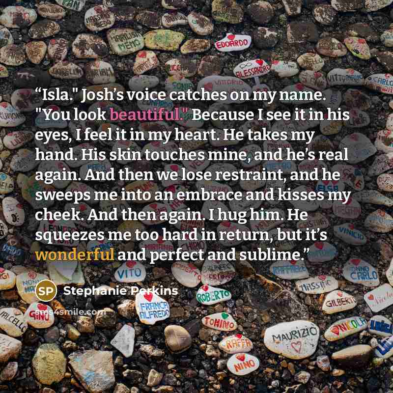 “Isla." Josh’s voice catches on my name. "You look beautiful." Because I see it in his eyes, I feel it in my heart. He takes my hand. His skin touches mine, and he’s real again. And then we lose restraint, and he sweeps me into an embrace and kisses my cheek. And then again. I hug him. He squeezes…” quote by Stephanie Perkins