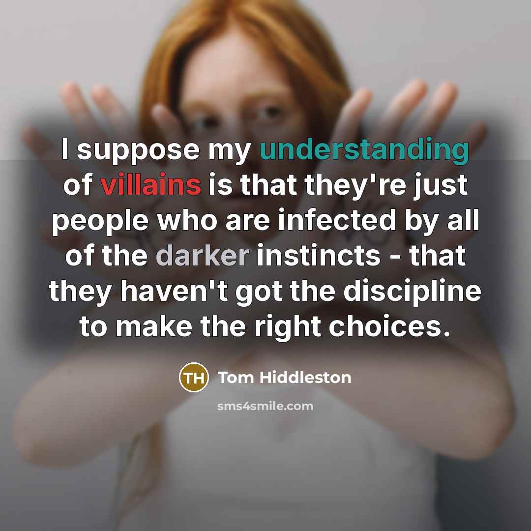 “I suppose my understanding of villains is that they're just people who are infected by all of the darker instincts - that they haven't got the discipline to make the right choices.” quote by Tom Hiddleston
