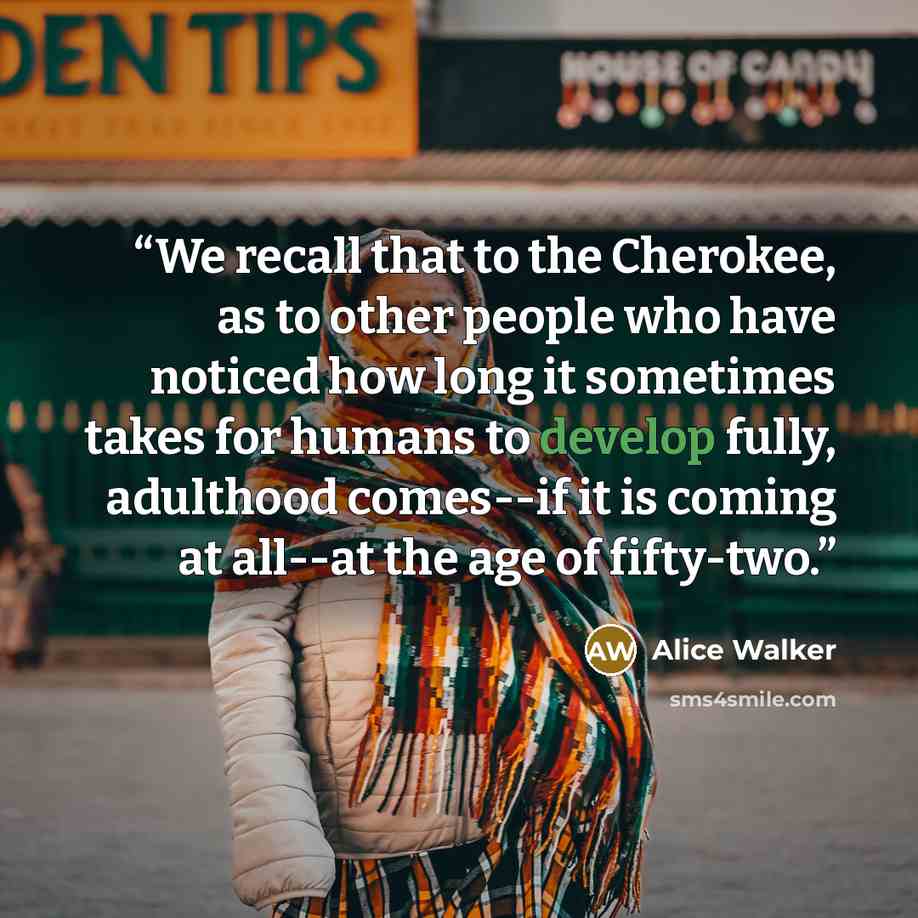 “We recall that to the Cherokee, as to other people who have noticed how long it sometimes takes for humans to develop fully, adulthood comes--if it is coming at all--at the age of fifty-two.” quote by Alice Walker