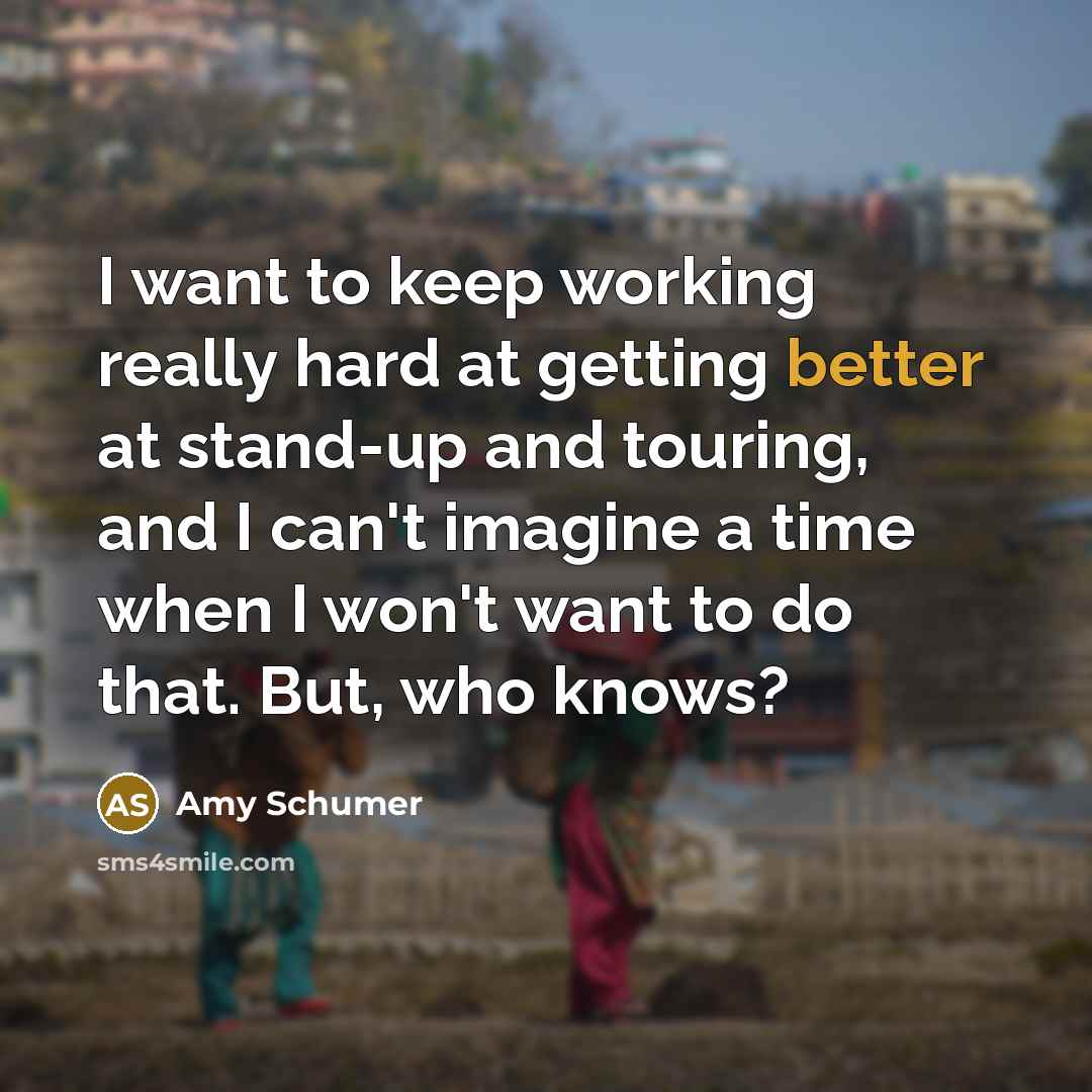 “I want to keep working really hard at getting better at stand-up and touring, and I can't imagine a time when I won't want to do that. But, who knows?” quote by Amy Schumer