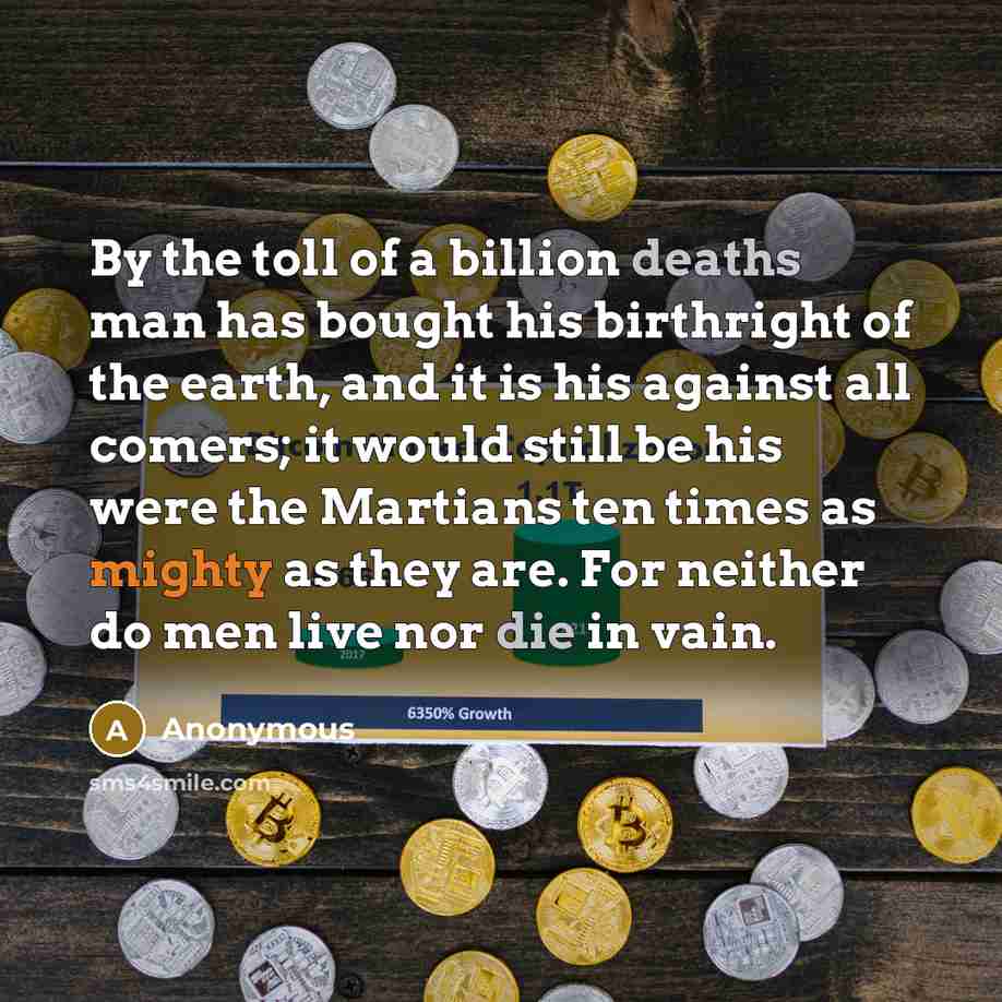 “By the toll of a billion deaths man has bought his birthright of the earth, and it is his against all comers; it would still be his were the Martians ten times as mighty as they are. For neither do men live nor die in vain.” quote by Anonymous