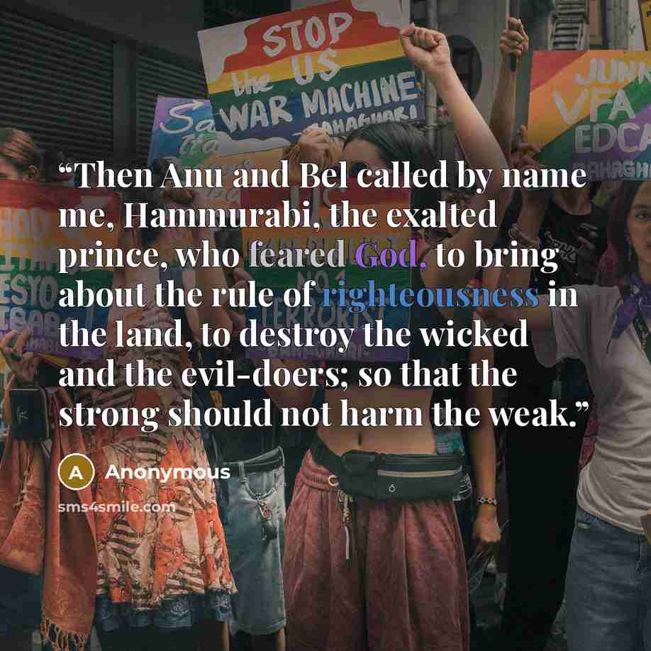 “Then Anu and Bel called by name me, Hammurabi, the exalted prince, who feared God, to bring about the rule of righteousness in the land, to destroy the wicked and the evil-doers; so that the strong should not harm the weak.” quote by Anonymous