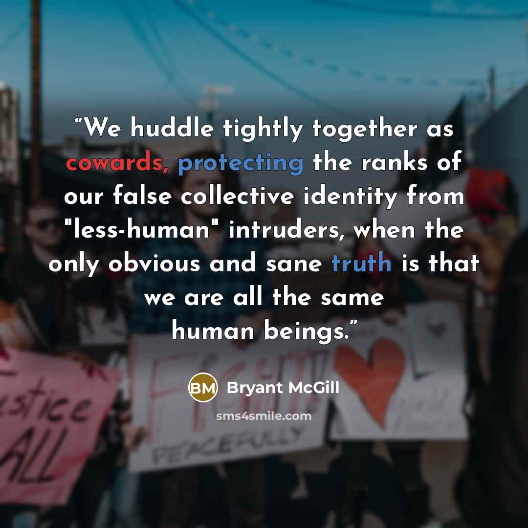 “We huddle tightly together as cowards, protecting the ranks of our false collective identity from "less-human" intruders, when the only obvious and sane truth is that we are all the same human beings.” quote by Bryant McGill