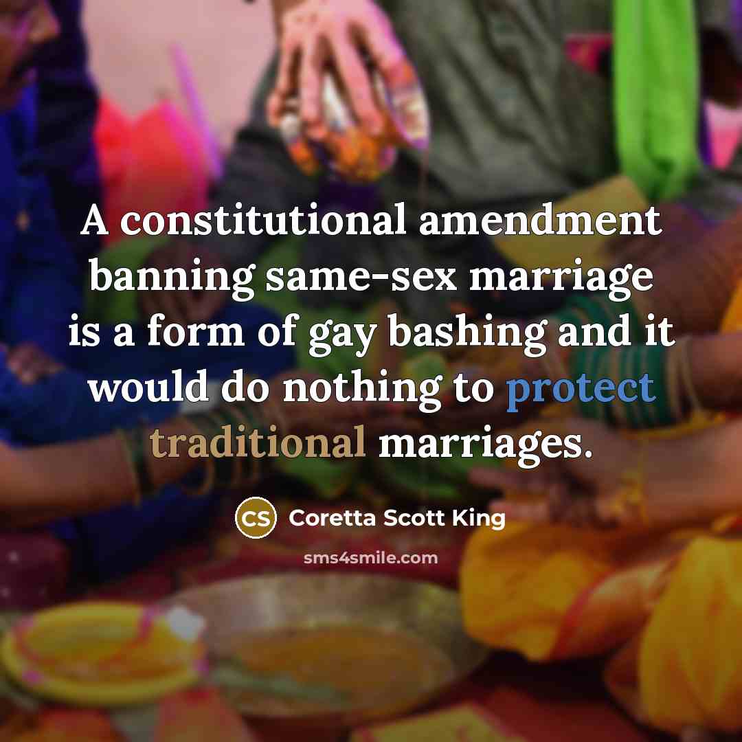 “A constitutional amendment banning same-sex marriage is a form of gay bashing and it would do nothing to protect traditional marriages.” quote by Coretta Scott King