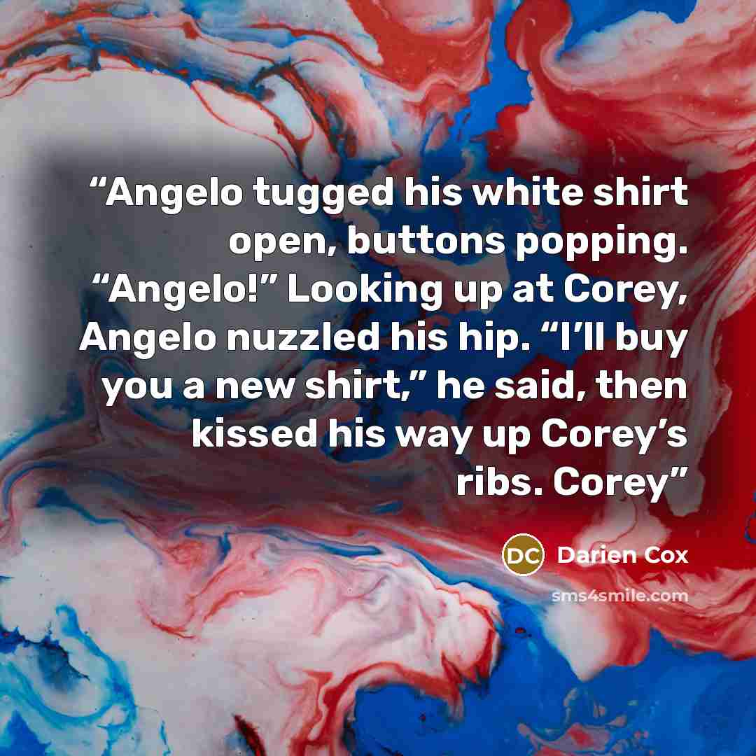 “Angelo tugged his white shirt open, buttons popping. “Angelo!” Looking up at Corey, Angelo nuzzled his hip. “I’ll buy you a new shirt,” he said, then kissed his way up Corey’s ribs. Corey” quote by Darien Cox