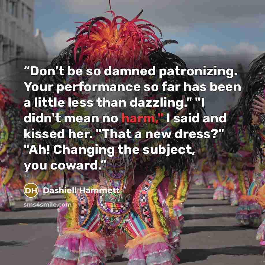 “Don't be so damned patronizing. Your performance so far has been a little less than dazzling." "I didn't mean no harm," I said and kissed her. "That a new dress?" "Ah! Changing the subject, you coward.” quote by Dashiell Hammett
