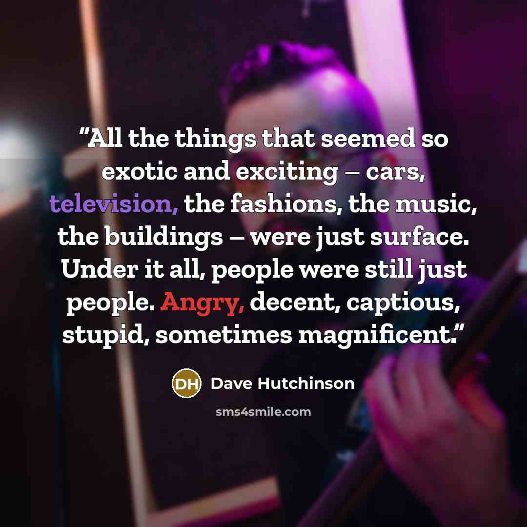 “All the things that seemed so exotic and exciting – cars, television, the fashions, the music, the buildings – were just surface. Under it all, people were still just people. Angry, decent, captious, stupid, sometimes magnificent.” quote by Dave Hutchinson