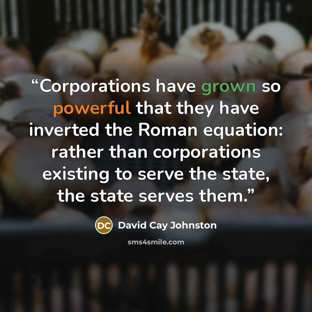 “Corporations have grown so powerful that they have inverted the Roman equation: rather than corporations existing to serve the state, the state serves them.” quote by David Cay Johnston