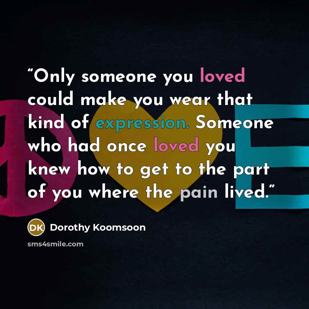 “Only someone you loved could make you wear that kind of expression. Someone who had once loved you knew how to get to the part of you where the pain lived.” quote by Dorothy Koomsoon