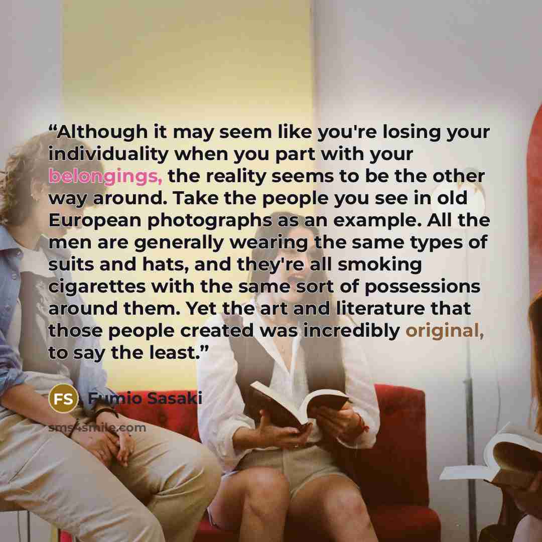 “Although it may seem like you're losing your individuality when you part with your belongings, the reality seems to be the other way around. Take the people you see in old European photographs as an example. All the men are generally wearing the same types of suits and hats, and they're all…” quote by Fumio Sasaki