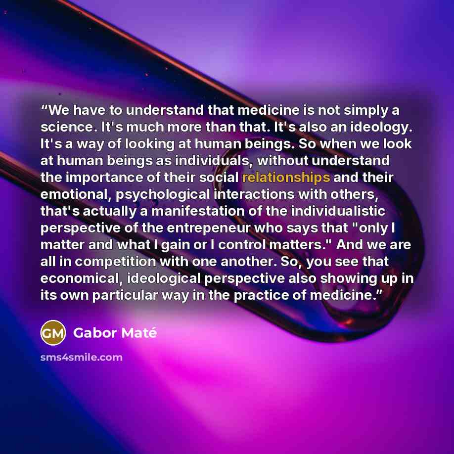 “We have to understand that medicine is not simply a science. It's much more than that. It's also an ideology. It's a way of looking at human beings. So when we look at human beings as individuals, without understand the importance of their social relationships and their emotional, psychological…” quote by Gabor Maté
