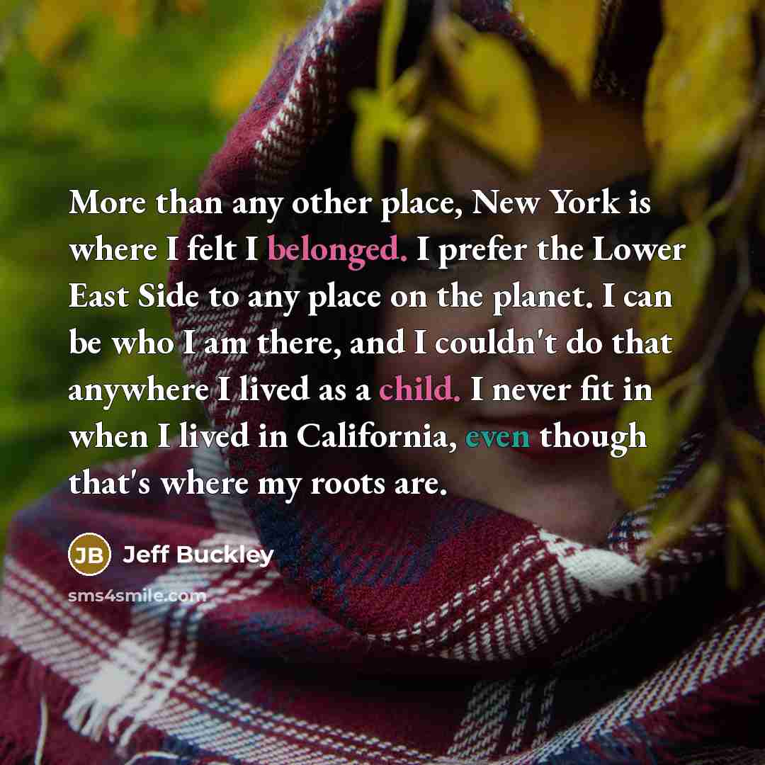 “More than any other place, New York is where I felt I belonged. I prefer the Lower East Side to any place on the planet. I can be who I am there, and I couldn't do that anywhere I lived as a child. I never fit in when I lived in California, even though that's where my roots are.” quote by Jeff Buckley