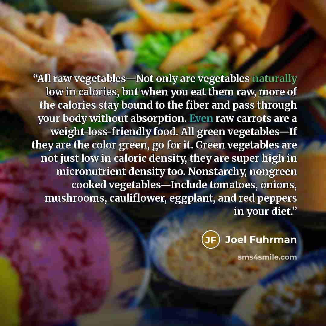 “All raw vegetables—Not only are vegetables naturally low in calories, but when you eat them raw, more of the calories stay bound to the fiber and pass through your body without absorption. Even raw carrots are a weight-loss-friendly food. All green vegetables—If they are the color green, go for…” quote by Joel Fuhrman