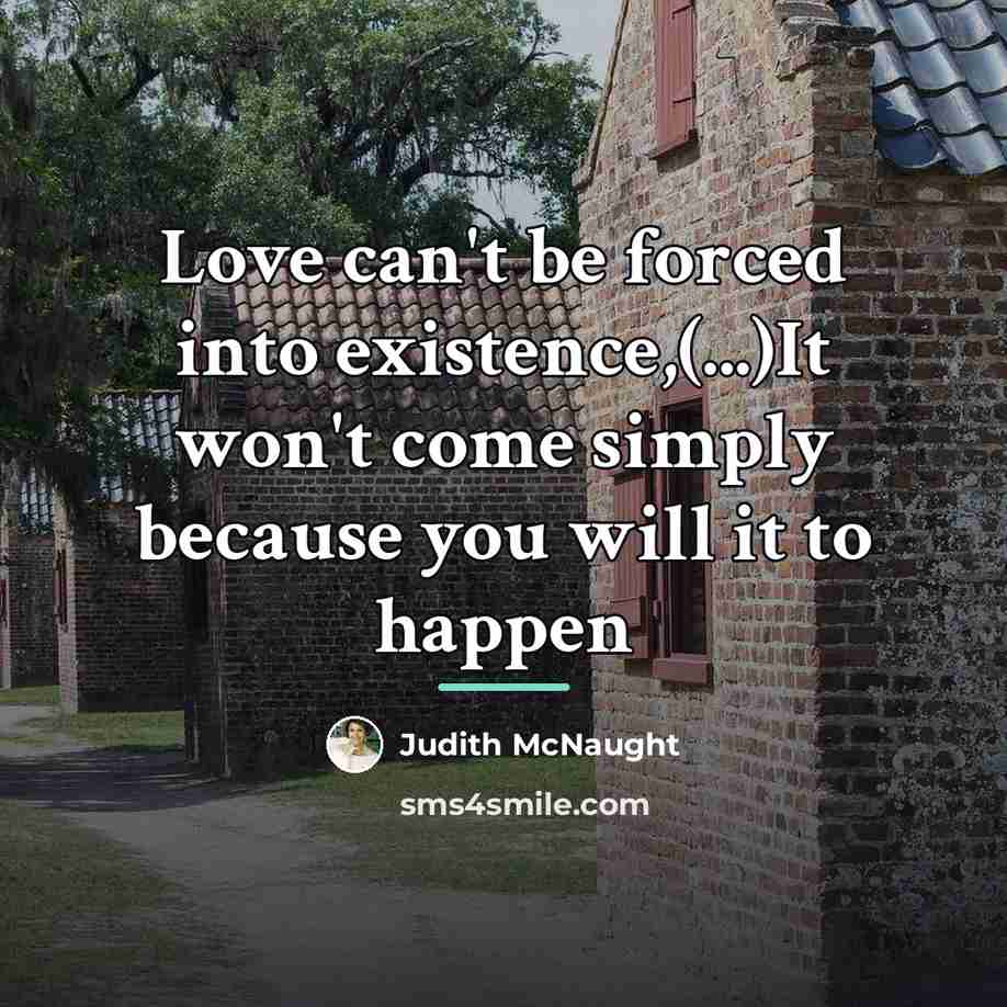 “Love can't be forced into existence,(...)It won't come simply because…” quote by Judith McNaught