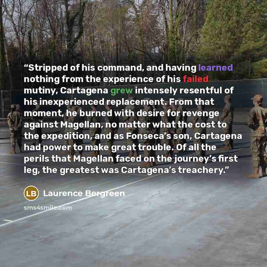 “Stripped of his command, and having learned nothing from the experience of his failed mutiny, Cartagena grew intensely resentful of his inexperienced replacement. From that moment, he burned with desire for revenge against Magellan, no matter what the cost to the expedition, and as Fonseca’s son…” quote by Laurence Bergreen